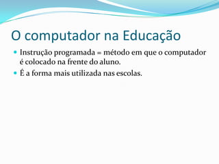 O computador na Educação
 Instrução programada = método em que o computador
é colocado na frente do aluno.
 É a forma mais utilizada nas escolas.
 