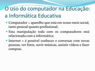 O uso do computador na Educação:
a Informática Educativa
 Computador = aparelho que está em nosso meio social,
tanto pessoal quanto profissional;
 Esta manipulação toda com os computadores está
relacionada com a informática;
 Internet = é possível conhecer e conversar com novas
pessoas, ver fotos, ouvir músicas, assistir vídeos e fazer
compras.
 
