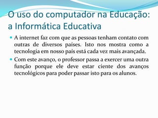 O uso do computador na Educação:
a Informática Educativa
 A internet faz com que as pessoas tenham contato com
outras de diversos países. Isto nos mostra como a
tecnologia em nosso país está cada vez mais avançada.
 Com este avanço, o professor passa a exercer uma outra
função porque ele deve estar ciente dos avanços
tecnológicos para poder passar isto para os alunos.
 