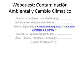 Webquest: Contaminación
Ambiental y Cambio Climatico
Alumno(a):Anderson Luis Muñoz Borja………………..
Rol: Defensor del Medio Ambiente……………………….
Actividad:¿Qué es el calentamiento global y el cambio
climático en el Perú?
Profesor(a): Willian Vegazo Muro………………………..
Área: Ciencia Tecnología y Ambiente……………………
Grado y Sección: 2º “B”
 