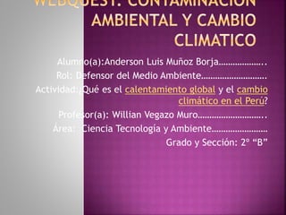 Alumno(a):Anderson Luis Muñoz Borja………………..
Rol: Defensor del Medio Ambiente……………………….
Actividad:¿Qué es el calentamiento global y el cambio
climático en el Perú?
Profesor(a): Willian Vegazo Muro………………………..
Área: Ciencia Tecnología y Ambiente……………………
Grado y Sección: 2º “B”
 