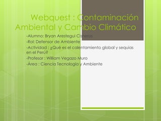 Webquest : Contaminación
Ambiental y Cambio Climático
-Alumno: Bryan Arestegui Cisneros
-Rol: Defensor de Ambiente
-Actividad : ¿Qué es el calentamiento global y sequias
en el Perú?
-Profesor : William Vegazo Muro
-Área : Ciencia Tecnología y Ambiente
 