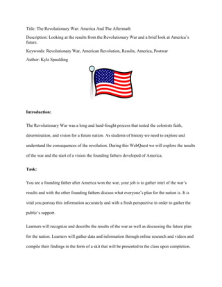 Title: The Revolutionary War: America And The Aftermath
Description: Looking at the results from the Revolutionary War and a brief look at America’s
future.
Keywords: Revolutionary War, American Revolution, Results, America, Postwar
Author: Kyle Spaulding
Introduction:
The Revolutionary War was a long and hard-fought process that tested the colonists faith,
determination, and vision for a future nation. As students of history we need to explore and
understand the consequences of the revolution. During this WebQuest we will explore the results
of the war and the start of a vision the founding fathers developed of America.
Task:
You are a founding father after America won the war, your job is to gather intel of the war’s
results and with the other founding fathers discuss what everyone’s plan for the nation is. It is
vital you portray this information accurately and with a fresh perspective in order to gather the
public’s support.
Learners will recognize and describe the results of the war as well as discussing the future plan
for the nation. Learners will gather data and information through online research and videos and
compile their findings in the form of a skit that will be presented to the class upon completion.
 