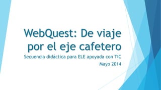 WebQuest: De viaje
por el eje cafetero
Secuencia didáctica para ELE apoyada con TIC
Mayo 2014
 