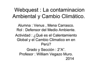 Webquest : La contaminacion
Ambiental y Cambio Climático.
Alumna : Venus , Mena Carrasco.
Rol : Defensor del Medio Ambiente.
Actividad : ¿Qué es el Calentamiento
Global y el Cambio Climatico en en
Perú?
Grado y Sección : 2”A”.
Profesor : William Vegazo Muro.
2014
 