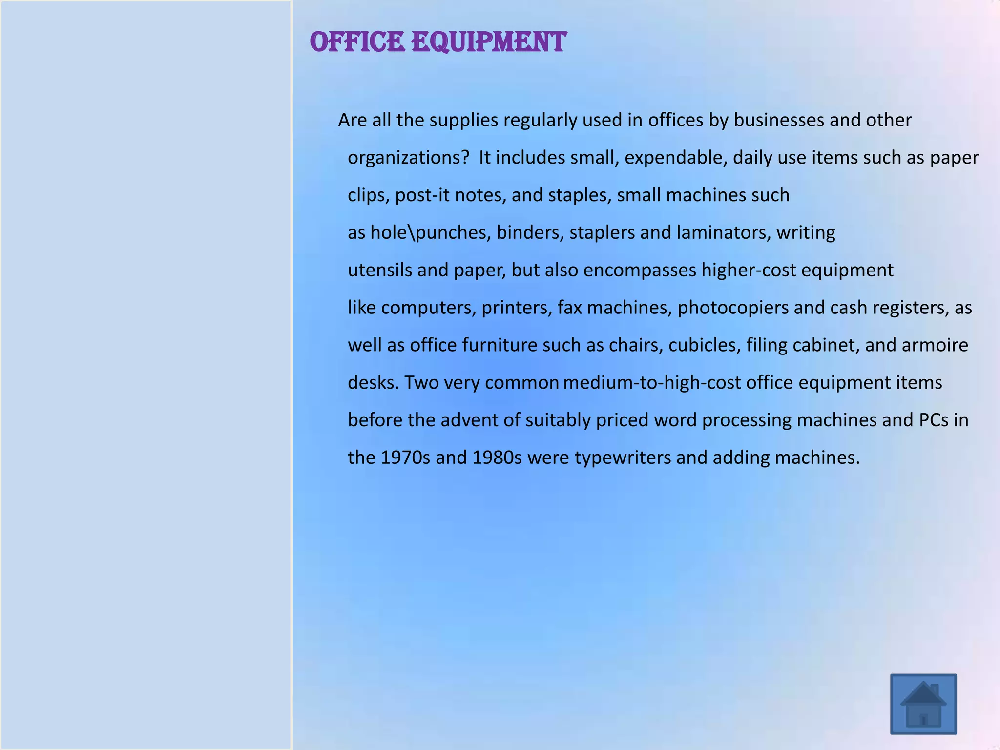 Introduction
Task
Process
Resources
Evaluation
Conclusion
Office Equipment
Are all the supplies regularly used in offices by businesses and other
organizations? It includes small, expendable, daily use items such as paper
clips, post-it notes, and staples, small machines such
as holepunches, binders, staplers and laminators, writing
utensils and paper, but also encompasses higher-cost equipment
like computers, printers, fax machines, photocopiers and cash registers, as
well as office furniture such as chairs, cubicles, filing cabinet, and armoire
desks. Two very common medium-to-high-cost office equipment items
before the advent of suitably priced word processing machines and PCs in
the 1970s and 1980s were typewriters and adding machines.
 