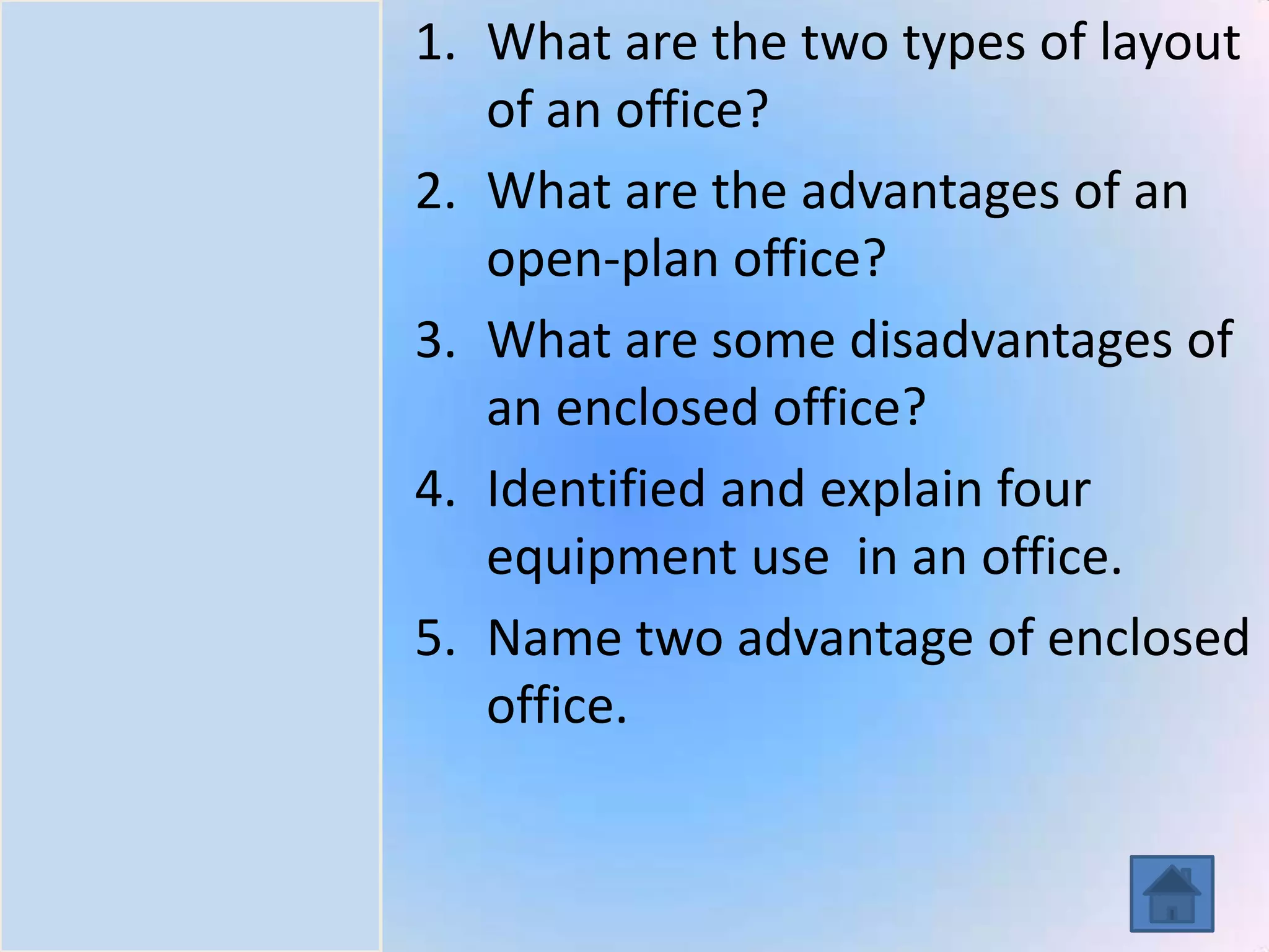 Introduction
Task
Process
Resources
Evaluation
Conclusion
1. What are the two types of layout
of an office?
2. What are the advantages of an
open-plan office?
3. What are some disadvantages of
an enclosed office?
4. Identified and explain four
equipment use in an office.
5. Name two advantage of enclosed
office.
 