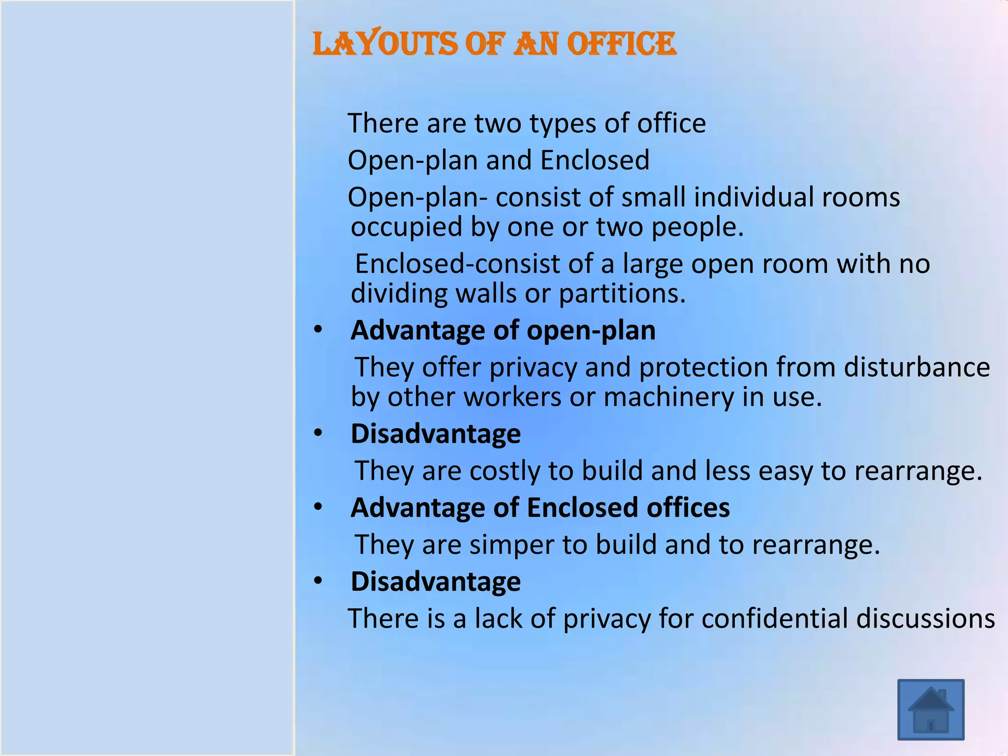 Introduction
Task
Process
Resources
Evaluation
Conclusion
Layouts of an office
There are two types of office
Open-plan and Enclosed
Open-plan- consist of small individual rooms
occupied by one or two people.
Enclosed-consist of a large open room with no
dividing walls or partitions.
• Advantage of open-plan
They offer privacy and protection from disturbance
by other workers or machinery in use.
• Disadvantage
They are costly to build and less easy to rearrange.
• Advantage of Enclosed offices
They are simper to build and to rearrange.
• Disadvantage
There is a lack of privacy for confidential discussions
 