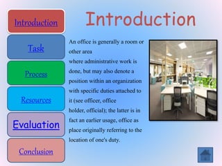 Introduction
Task
Process
Resources
Evaluation
Conclusion
Introduction
Task
Process
Resources
Evaluation
Conclusion
Introduction
An office is generally a room or
other area
where administrative work is
done, but may also denote a
position within an organization
with specific duties attached to
it (see officer, office
holder, official); the latter is in
fact an earlier usage, office as
place originally referring to the
location of one's duty.
 
