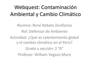 Webquest: Contaminación
Ambiental y Cambio Climático
Alumno: René Rebata Zevillanos
Rol: Defensor de Ambiente
Actividad: ¿Qué es calentamiento global
y el cambio climático en el Perú?
Grado y sección: 2 “A”
Profesor: William Vegazo Muro
 