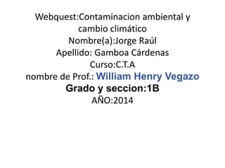 Webquest:Contaminacion ambiental y
cambio climático
Nombre(a):Jorge Raúl
Apellido: Gamboa Cárdenas
Curso:C.T.A
nombre de Prof.: William Henry Vegazo
Grado y seccion:1B
AÑO:2014
 