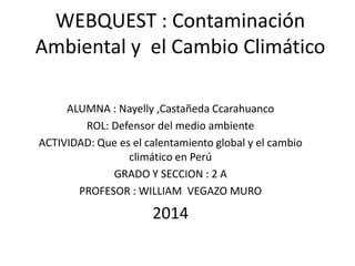 WEBQUEST : Contaminación
Ambiental y el Cambio Climático
ALUMNA : Nayelly ,Castañeda Ccarahuanco
ROL: Defensor del medio ambiente
ACTIVIDAD: Que es el calentamiento global y el cambio
climático en Perú
GRADO Y SECCION : 2 A
PROFESOR : WILLIAM VEGAZO MURO
2014
 