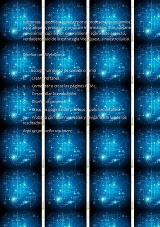 subtareas específicas guiadas por el profesor (los andamios)
para adquirir, procesar y producir información. Más adelante
volveremos con mayor detenimiento sobre este aspecto,
verdadero quid de la estrategia WebQuest, a nuestro juicio.
Diseñar una WebQuest:
1. Escoger un punto de partida o tema
2. Crear una tarea
3. Comenzar a crear las páginas HTML.
4. Desarrollar la evaluación.
5. Diseñar el proceso.
6. Crear las páginas del profesor y pulir los detalles.
7. Probarla con alumnos reales y revisarla a la luz de los
resultados.
Aquí un pequeño resumen;
 