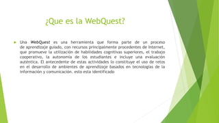 ¿Que es la WebQuest?
Una WebQuest es una herramienta que forma parte de un proceso
de aprendizaje guiado, con recursos principalmente procedentes de Internet,
que promueve la utilización de habilidades cognitivas superiores, el trabajo
cooperativo, la autonomía de los estudiantes e incluye una evaluación
auténtica. El antecedente de estas actividades lo constituye el uso de retos
en el desarrollo de ambientes de aprendizaje basados en tecnologías de la
información y comunicación. esto esta identificado