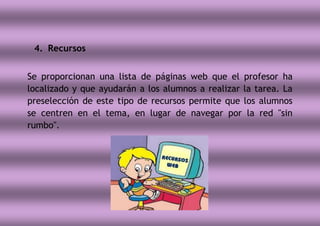 4. Recursos
Se proporcionan una lista de páginas web que el profesor ha
localizado y que ayudarán a los alumnos a realizar la tarea. La
preselección de este tipo de recursos permite que los alumnos
se centren en el tema, en lugar de navegar por la red "sin
rumbo".
 
