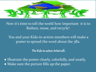 Now it's time to tell the world how important it is to
Reduce, reuse, and recycle!
You and your Kids-in-action members will make a
poster to spread the word about the 3Rs.
The Kids-in-actionArtist will:
● Illustrate the poster clearly, colorfully, and neatly.
● Make sure the picture fills up the paper.
 