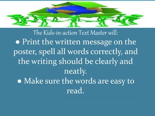 The Kids-in-action Text Master will:
● Print the written message on the
poster, spell all words correctly, and
the writing should be clearly and
neatly.
● Make sure the words are easy to
read.
 