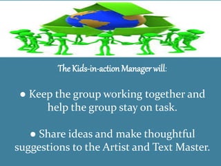 The Kids-in-action Manager will:
● Keep the group working together and
help the group stay on task.
● Share ideas and make thoughtful
suggestions to the Artist and Text Master.
 