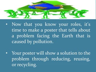 • Now that you know your roles, it's
time to make a poster that tells about
a problem facing the Earth that is
caused by pollution.
• Your poster will show a solution to the
problem through reducing, reusing,
or recycling.
 