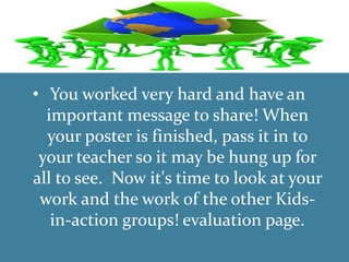 •
• You worked very hard and have an
important message to share! When
your poster is finished, pass it in to
your teacher so it may be hung up for
all to see. Now it's time to look at your
work and the work of the other Kids-
in-action groups! evaluation page.
 
