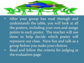 • After your group has read through and
understands the table, you will look at all
the posters, including your own and assign
points to each poster. The teacher will use
these to help decide which poster will
represent our class. Have fun and talk as a
group before you make your choices.
• Read and follow the criteria for judging at
the evaluation page.
 
