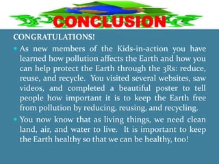 CONCLUSION
CONGRATULATIONS!
 As new members of the Kids-in-action you have
learned how pollution affects the Earth and how you
can help protect the Earth through the 3Rs: reduce,
reuse, and recycle. You visited several websites, saw
videos, and completed a beautiful poster to tell
people how important it is to keep the Earth free
from pollution by reducing, reusing, and recycling.
 You now know that as living things, we need clean
land, air, and water to live. It is important to keep
the Earth healthy so that we can be healthy, too!
 