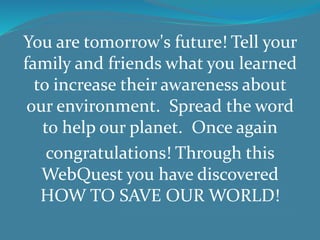 You are tomorrow's future! Tell your
family and friends what you learned
to increase their awareness about
our environment. Spread the word
to help our planet. Once again
congratulations! Through this
WebQuest you have discovered
HOW TO SAVE OUR WORLD!
 