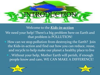 INTRODUCTION
Welcome to the Kids-in-action
We need your help! There’s a big problem here on Earth and
that problem is POLLUTION!
 How can we stop pollution from destroying the Earth? Join
the Kids-in-action and find out how you can reduce, reuse,
and recycle to help make our planet a healthy place to live
 . Without your help, Mother Earth will perish, if enough
people know and care, WE CAN MAKE A DIFFERENCE!
BACK NEXT
 