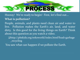PROCESS
Hooray! We're ready to begin! First, let's find out...
What is pollution?
People, animals, and plants need clean air and water to
live. Pollution makes the Earth's air, land, and water
dirty. Is this good for the living things on Earth? Think
about this question as you watch a video.
http://pbskids.org/eekoworld/index.html?load=garbage
_recycling
You saw what can happen if we pollute the Earth.
 
