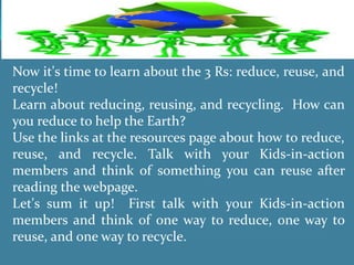 Now it's time to learn about the 3 Rs: reduce, reuse, and
recycle!
Learn about reducing, reusing, and recycling. How can
you reduce to help the Earth?
Use the links at the resources page about how to reduce,
reuse, and recycle. Talk with your Kids-in-action
members and think of something you can reuse after
reading the webpage.
Let's sum it up! First talk with your Kids-in-action
members and think of one way to reduce, one way to
reuse, and one way to recycle.
 