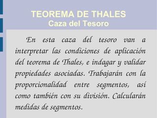TEOREMA DE THALES
Caza del Tesoro
En  esta  caza  del  tesoro  van  a 
interpretar  las  condiciones  de  aplicación 
del teorema de Thales, e indagar y validar 
propiedades  asociadas.  Trabajarán  con  la 
proporcionalidad  entre  segmentos,  así 
como también con su división. Calcularán 
medidas de segmentos.
 