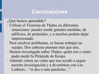 Conclusiónes
¿Qué hemos aprendido?
• Utilizar el Teorema de Thales en diferentes
situaciones: puedes medir grandes medidas, de
edificios, de pirámides, y a muchos podrás dejar
impresionado.
• Para resolver problemas, es bueno trabajar en
equipo. Dos cabezas piensan más que una.
• Hemos investigado sobre Thales, quién era y cómo
pudo medir la Pirámide de Keops.
• Además vimos un video que nos ayudó a seguir
nuestra investigación y a divertirnos con Les
Luthiers... “si dos o más paralelas...”
 