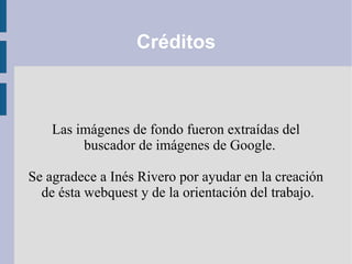 Créditos
Las imágenes de fondo fueron extraídas del
buscador de imágenes de Google.
Se agradece a Inés Rivero por ayudar en la creación
de ésta webquest y de la orientación del trabajo.
 