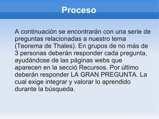 Proceso
A continuación se encontrarán con una serie de
preguntas relacionadas a nuestro tema
(Teorema de Thales). En grupos de no más de
3 personas deberán responder cada pregunta,
ayudándose de las páginas webs que
aparecen en la secció Recursos. Por último
deberán responder LA GRAN PREGUNTA. La
cual exige integrar y valorar lo aprendido
durante la búsqueda.
 