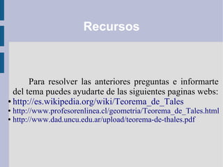 Recursos
Para resolver las anteriores preguntas e informarte
del tema puedes ayudarte de las siguientes paginas webs:
● http://es.wikipedia.org/wiki/Teorema_de_Tales
● http://www.profesorenlinea.cl/geometria/Teorema_de_Tales.html
● http://www.dad.uncu.edu.ar/upload/teorema-de-thales.pdf
 