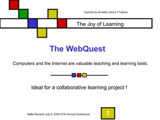 1
The WebQuest
Ideal for a collaborative learning project !
Computers and the Internet are valuable teaching and learning tools.
The Joy of Learning
Nellie Deutsch July 4, 2005 ETAI Annual Conference
Inspired by Annette Lamb’s I-Totems
 