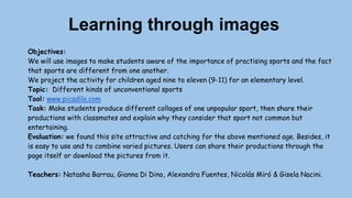 Learning through images
Objectives:
We will use images to make students aware of the importance of practising sports and the fact
that sports are different from one another.
We project the activity for children aged nine to eleven (9-11) for an elementary level.
Topic: Different kinds of unconventional sports
Tool: www.picadilo.com
Task: Make students produce different collages of one unpopular sport, then share their
productions with classmates and explain why they consider that sport not common but
entertaining.
Evaluation: we found this site attractive and catching for the above mentioned age. Besides, it
is easy to use and to combine varied pictures. Users can share their productions through the
page itself or download the pictures from it.
Teachers: Natasha Barrau, Gianna Di Dino, Alexandra Fuentes, Nicolás Miró & Gisela Nacini.
 