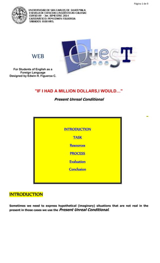 Página 1 de 9 
WEB 
For Students of English as a 
Foreign Language 
Designed by Edwin H. Figueroa C. 
"IF I HAD A MILLION DOLLARS,I WOULD…" 
Present Unreal Conditional 
 
Home 
INTRODUCTION 
TASK 
Resources 
PROCESS 
Evaluation 
Conclusion 
INTRODUCTION 
Sometimes we need to express hypothetical (imaginary) situations that are not real in the 
present in those cases we use the Present Unreal Conditional. 
 