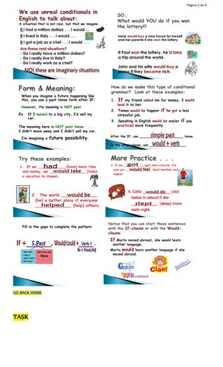 Página 2 de 9 
If I had a million dollars . . . I would … 
If I lived in Italy . . . I would . . . 
If I got a job as a chef . . . I would . . . 
Are these real situations? 
 Do I really have a million dollars? 
 Do I really live in Italy? 
 Do I really work as a chef? 
Irene would buy a new house for herself 
and her parents if she won the lottery. 
If Paul won the lottery, he’d take 
a trip around the world. 
John and his wife would buy a 
piano if they became rich. 
When you imagine a future happening like 
this, you use a past tense form after IF; 
However, the meaning is NOT past. 
Ex. If I moved to a big city, I’d sell my 
car. 
The meaning here is NOT past tense . . . 
I didn’t move away and I didn’t sell my car. 
I’m imagining a future possibility. 
1. If my friend asked me for money, I would 
lend it to her. 
2. Tomas would be happier if he got a less 
stressful job. 
3. Speaking in English would be easier if you 
practiced more frequently. 
After the IF, use ______________________ tense. 
In the other clause, use __________________. 
1. If we ____________ (have) more time 
and money, we ________________ (take) 
a vacation to Hawaii. 
2. The world ______________ 
(be) a better place if everyone 
______________ (help) others. 
3. If you ____________ (get) more exercise, I’m 
sure you ________________ (feel) healthier and 
happier. 
4. Celia ______________ (do) 
better in school if she 
_____________ (sleep) more 
each night. 
Fill in the gaps to complete the pattern: 
with verb: 
+ Verb 2 
- Didn’t Verb 1 
? Did Verb 1 
with noun/adj: 
Were 
GO BACK HOME 
TASK 
If Marta moved abroad, she would learn 
another language. 
Marta would learn another language if she 
moved abroad. 
 