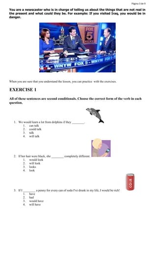 Página 3 de 9 
You are a newscaster who is in charge of telling us about the things that are not real in 
the present and what could they be. For example: If you visited Iraq, you would be in 
danger. 
When you are sure that you understand the lesson, you can practice with the exercises. 
EXERCISE 1 
All of these sentences are second conditionals. Choose the correct form of the verb in each 
question. 
1. We would learn a lot from dolphins if they ________. 
1. can talk 
2. could talk 
3. talk 
4. will talk 
2. If her hair were black, she ________ completely different. 
1. would look 
2. will look 
3. looks 
4. look 
3. If I ________ a penny for every can of soda I've drunk in my life, I would be rich! 
1. have 
2. had 
3. would have 
4. will have 
 
