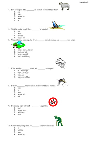 Página 4 de 9 
4. He's so stupid! If he ________ an animal, he would be a sheep. 
1. are 
2. were 
3. would be 
4. was 
5. is 
5. We'd be on the beach if we ________ in Mexico! 
1. are 
2. were 
3. will be 
4. would be 
6. We don't mind camping, but if we ________ enough money, we ________ in a hotel. 
1. would have...stayed 
2. had... stayed 
3. have... stayed 
4. had... would stay 
7. If the weather ________ better, we ________ to the park. 
1. is... would go 
2. were... will go 
3. was... go 
4. were... would go 
8. If there ________ no mosquitos, there would be no malaria. 
1. was 
2. is 
3. were 
4. would be 
5. are 
9. If smoking were allowed, I ________ a cigarette. 
1. had 
2. would have 
3. will have 
4. have 
10. If he were a young man, he ________ able to walk faster. 
1. is 
2. will be 
3. was 
4. would be 
 