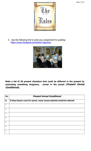 Página 7 de 9 
5. Use the following link to send your assignment for grading: 
https://www.facebook.com/Edwin-figueroa/ 
Make a list of 20 present situations that could be different in the present by 
expressing something imaginary, unreal in the preset (Present Unreal 
Conditional). 
No. Present Unreal Conditional 
0. If they found a cure for cancer, many cancer patients would be relieved. 
1 
2 
3 
4 
5 
6 
7 
 