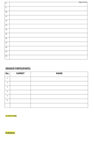 Página 8 de 9 
8 
9 
10 
11 
12 
13 
14 
15 
16 
17 
18 
19 
20 
GRUOUP PARTICIPANTS: 
No. CARNET NAME 
1 
2 
3 
4 
5 
6 
GO BACK HOME 
Evaluation 
 