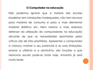 O Computador na educação 
Não podemos ignorar que a maioria das escolas 
brasileiras tem instalações inadequadas, não tem recursos 
para material de consumo e para o mais elementar 
material didático etc. Nem mesmo o mais ardoroso 
defensor da utilização de computadores na educação 
discorda de que as necessidades apontadas pelos 
críticos são de fato prioritárias. Apresentar o computador 
à criança, mostrar o seu potencial e as suas limitações, 
ensinar a utilizá-lo e a dominá-lo, são funções a que 
nenhuma escola pode-se furtar hoje. Amanhã já será 
muito tarde. 
 
