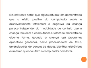 E interessante notar, que alguns estudos têm demonstrado 
que o efeito positivo do computador sobre o 
desenvolvimento intelectual e cognitivo da criança 
parece independer da modalidade de contato que a 
criança tem com o computador. O efeito se manifesta de 
alguma forma, quando a criança usa programas 
aplicativos genéricos, como processadores de texto, 
gerenciadores de bancos de dados, planilhas eletrônicas 
ou mesmo quando utiliza o computador para lazer. 
 