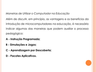 Maneiras de Utilizar o Computador na Educação 
Além de discutir, em princípio, as vantagens e os benefícios da 
introdução de microcomputadores na educação, é necessário 
indicar algumas das maneiras que podem auxiliar o processo 
pedagógico: 
A - Instrução Programada; 
B - Simulações e Jogos; 
C - Aprendizagem por Descoberta; 
D - Pacotes Aplicativos. 
 