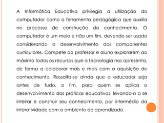 A Informática Educativa privilegia a utilização do 
computador como a ferramenta pedagógica que auxilia 
no processo de construção do conhecimento. O 
computador é um meio e não um fim, devendo ser usado 
considerando o desenvolvimento dos componentes 
curriculares. Compete ao professor e aluno explorarem ao 
máximo todos os recursos que a tecnologia nos apresenta, 
de forma a colaborar mais e mais com a aquisição de 
conhecimento. Ressalta-se ainda que o educador seja 
antes de tudo, o fim, para quem se aplica o 
desenvolvimento das práticas educativas, levando-o a se 
inteirar e construir seu conhecimento, por intermédio da 
interatividade com o ambiente de aprendizado. 
 