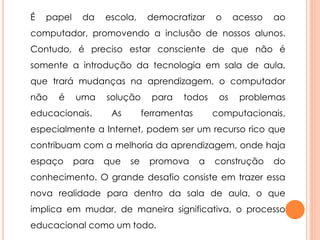 É papel da escola, democratizar o acesso ao 
computador, promovendo a inclusão de nossos alunos. 
Contudo, é preciso estar consciente de que não é 
somente a introdução da tecnologia em sala de aula, 
que trará mudanças na aprendizagem, o computador 
não é uma solução para todos os problemas 
educacionais. As ferramentas computacionais, 
especialmente a Internet, podem ser um recurso rico que 
contribuam com a melhoria da aprendizagem, onde haja 
espaço para que se promova a construção do 
conhecimento. O grande desafio consiste em trazer essa 
nova realidade para dentro da sala de aula, o que 
implica em mudar, de maneira significativa, o processo 
educacional como um todo. 

