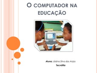 O COMPUTADOR NA 
EDUCAÇÃO 
Aluna: Jádna Silva dos Anjos 
Tecnófila 
 
