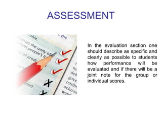ASSESSMENT 
In the evaluation section one 
should describe as specific and 
clearly as possible to students 
how performance will be 
evaluated and if there will be a 
joint note for the group or 
individual scores. 
 
